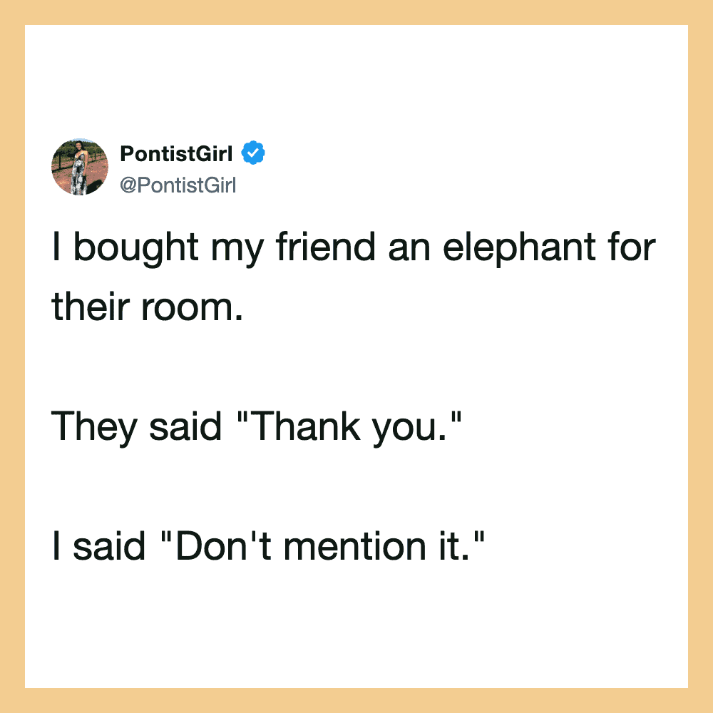 I bought my friend an elephant for their room. They said "Thank you." I said "Don't mention it.".