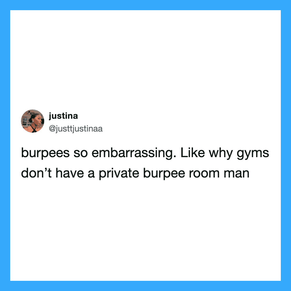 Burpees so embarrassing. Like why gyms don’t have a private burpee room man.