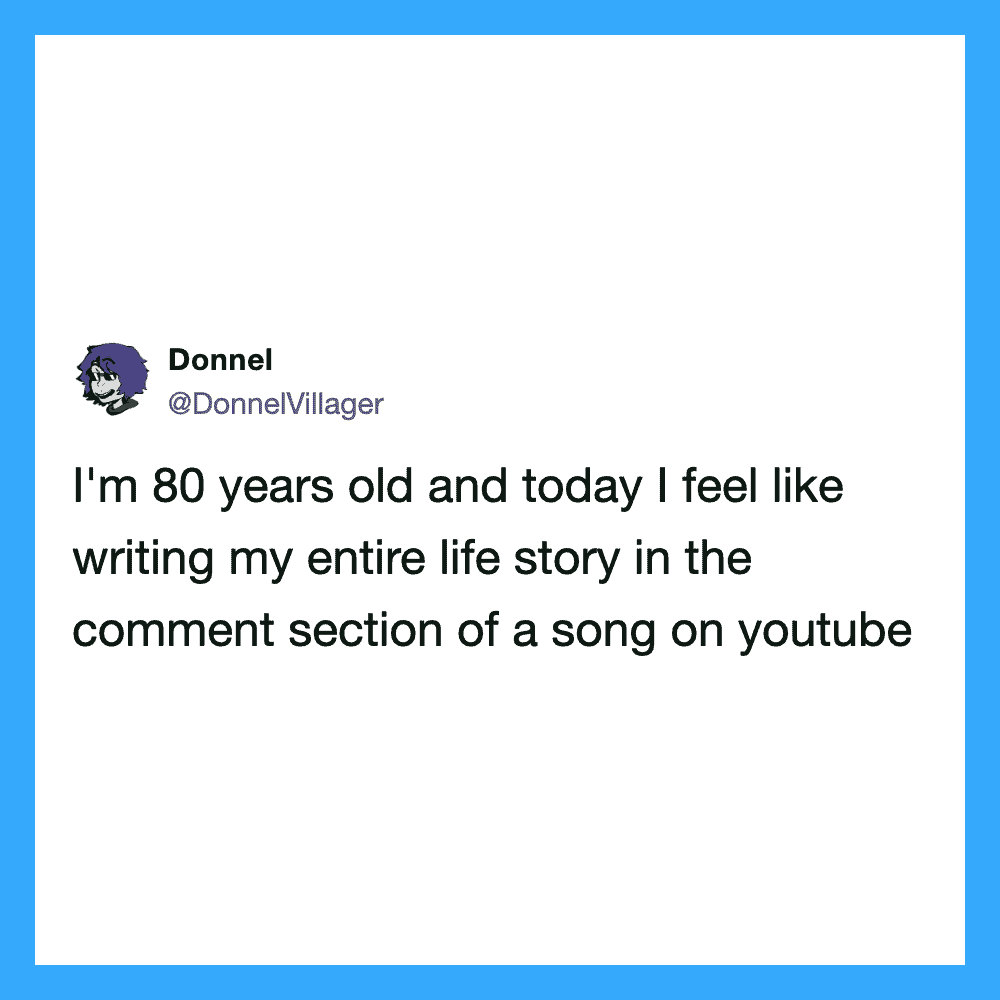 I'm 80 years old and today I feel like writing my entire life story in the comment section of a song.