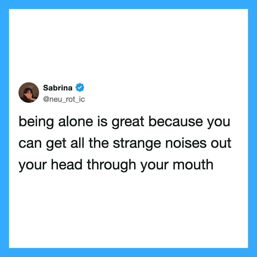 Being alone is great because you can get all the strange noises out your head through.