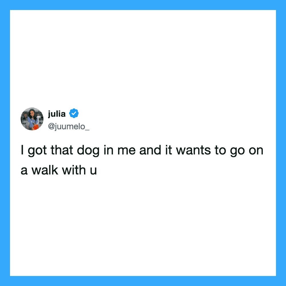 I got that dog in me and it wants to go on a walk with u.