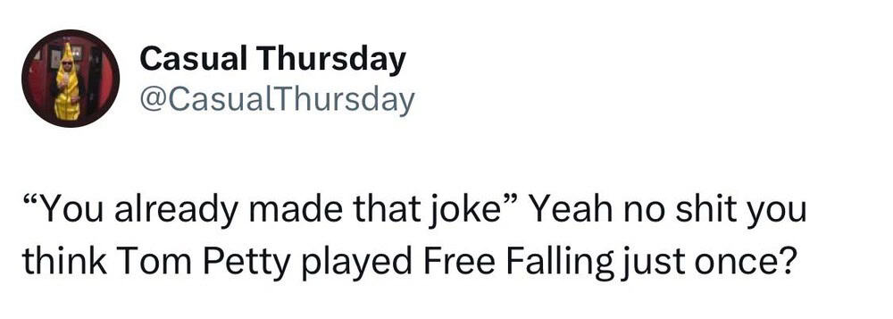 You already made that joke Yeah no shit you think Tom Petty played Free Falling just once?.