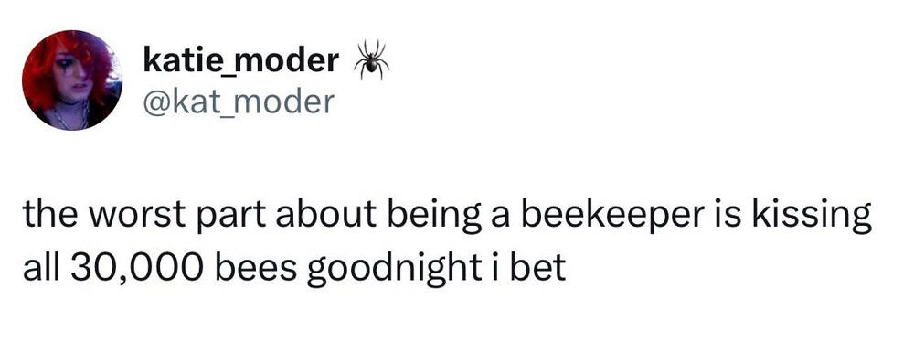 Katie_mod er - the worst part about being a beekeeper is kissing all 30,000 bees goodnight i bet.