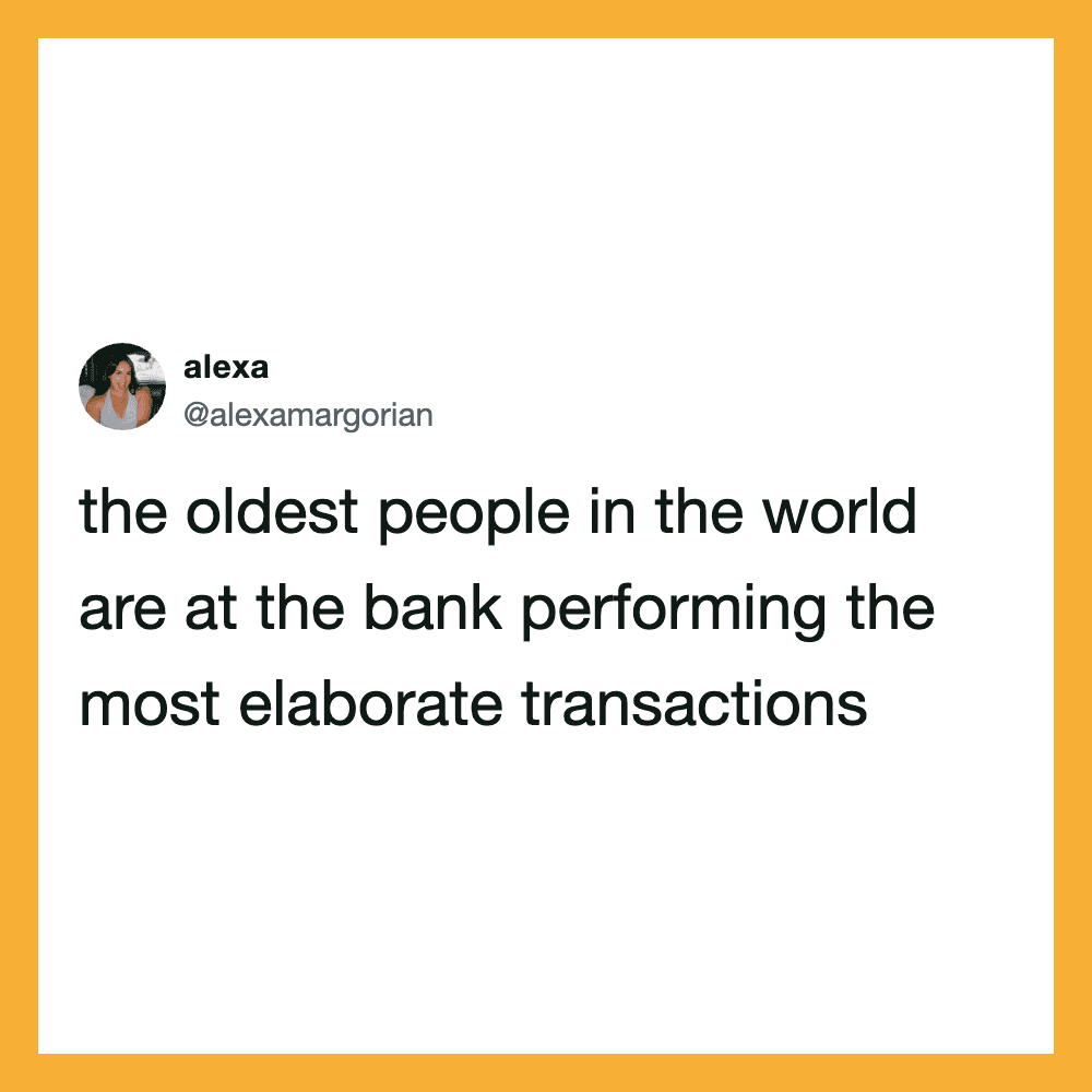 The oldest people in the world are at the bank performing the most elaborate transactions.