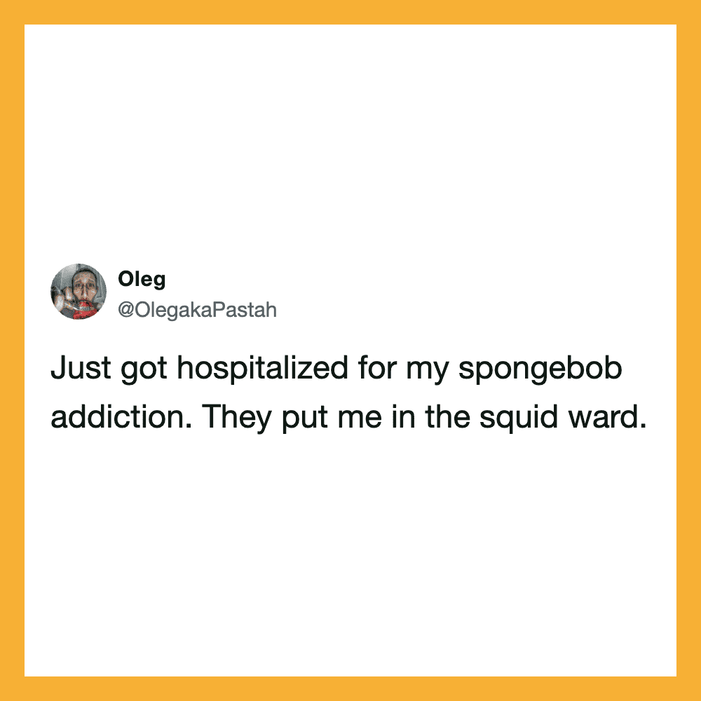 Just got hospitalized for my spongebob addiction. They put me in the squid ward.