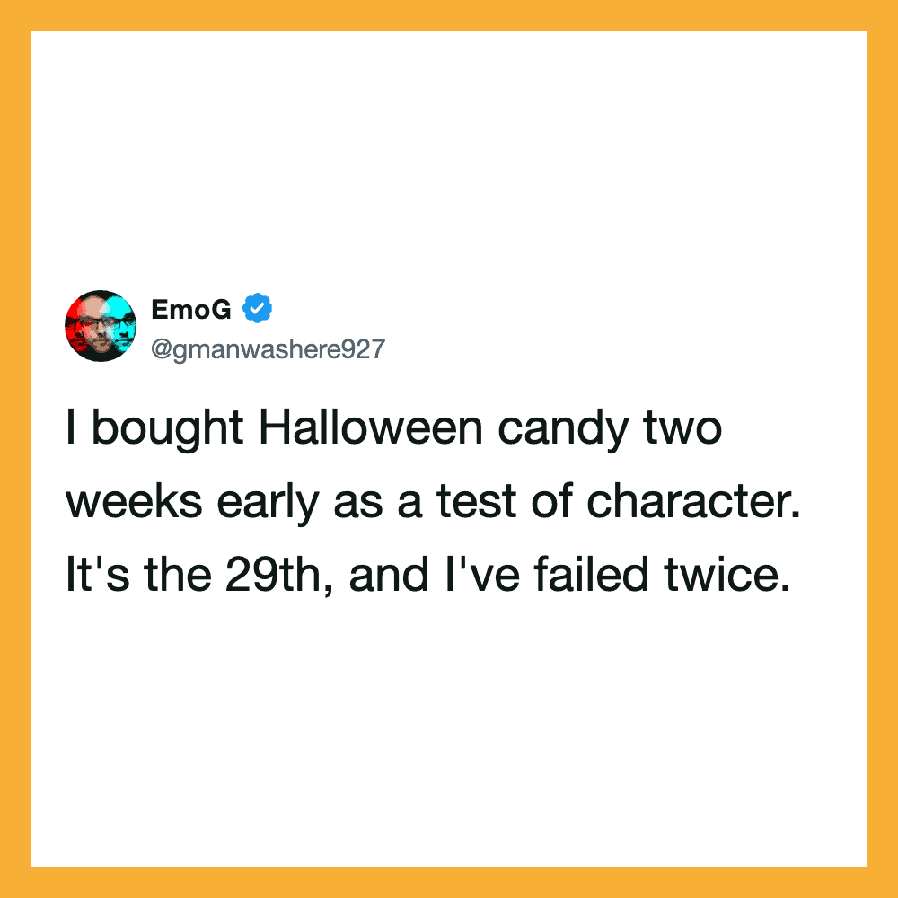 I bought Halloween candy two weeks early as a test of character. It's the 29th, and I've failed once.