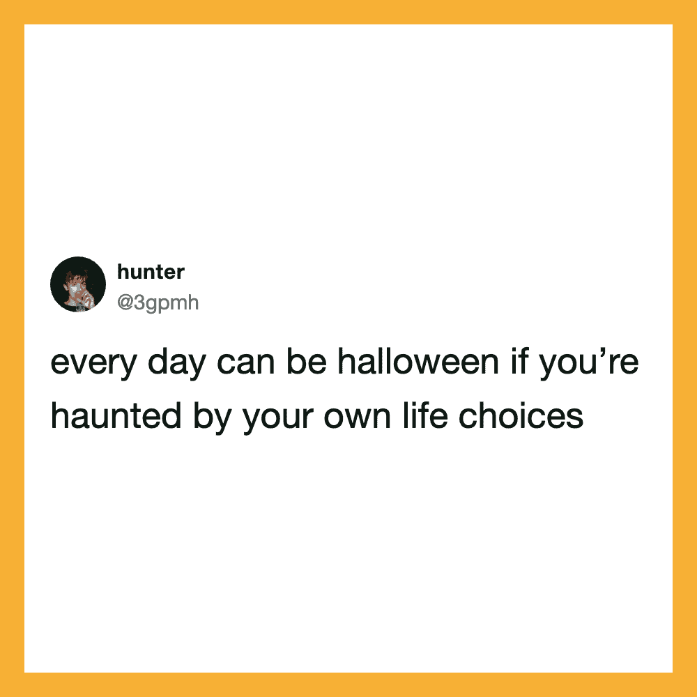 Every day can be halloween if you’re haunted by your own life choices.