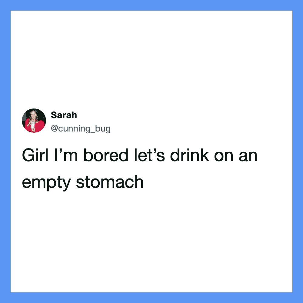 Girl I’m bored let’s drink on an empty stomach.