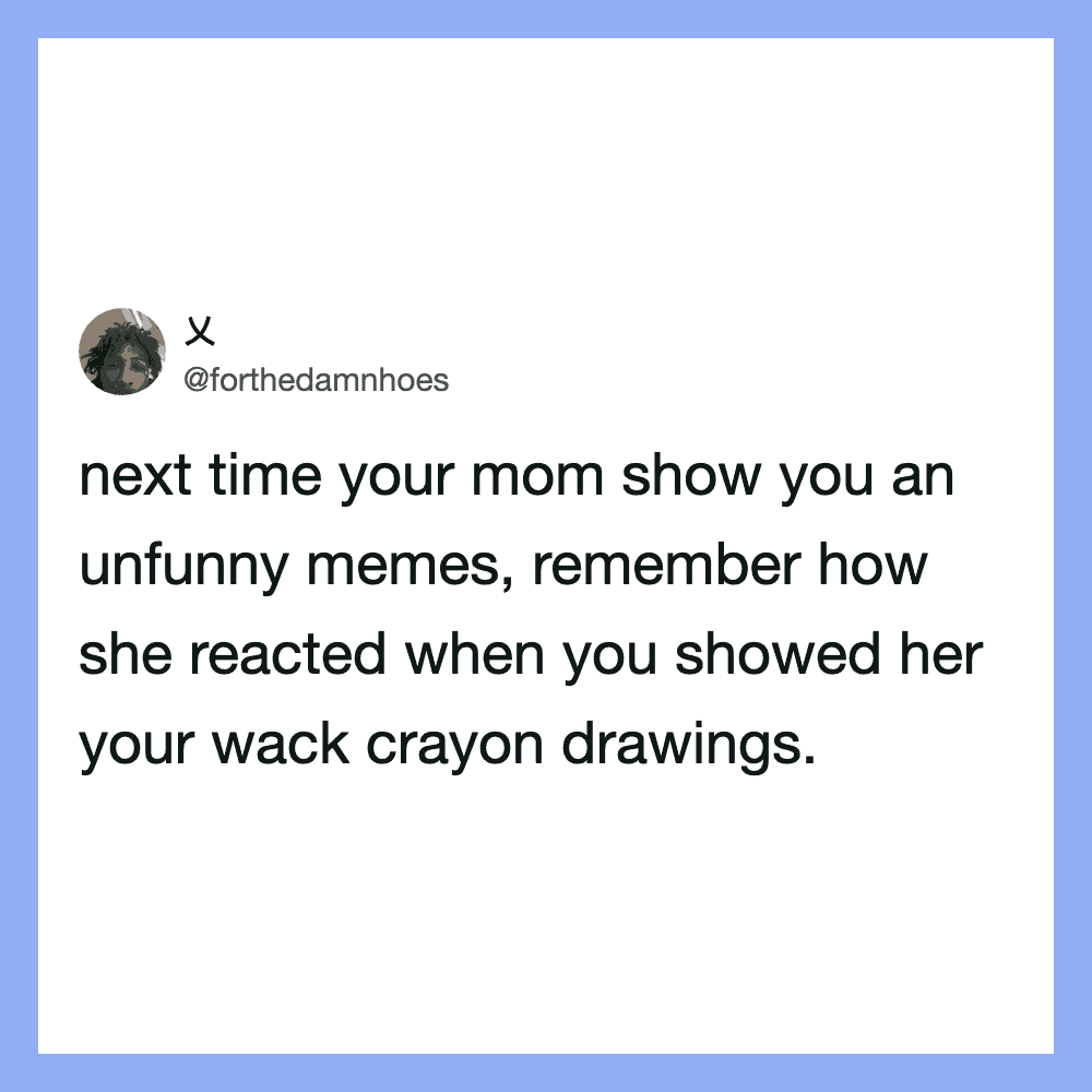 Next time your mom show you an unfunny memes, remember how she reacted when you showed her your wack.