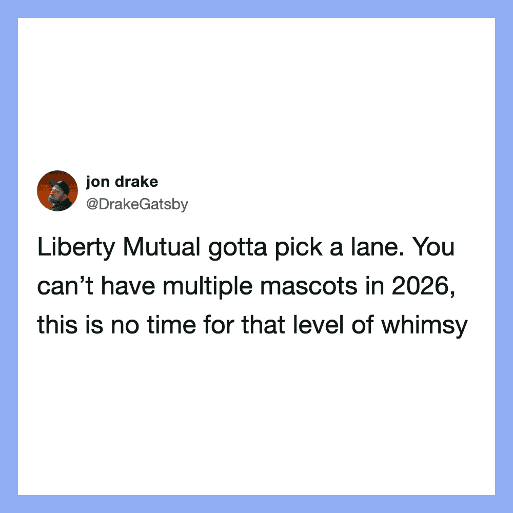 Liberty Mutual gotta pick a lane. You can’t have multiple mascots in 2026, this is no time for that.