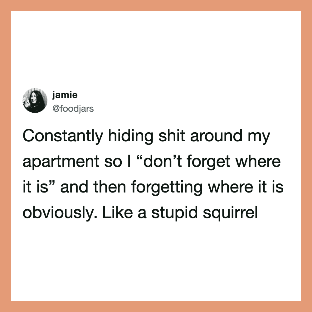 Constantly hiding stuff around my apartment, like a squirrel.