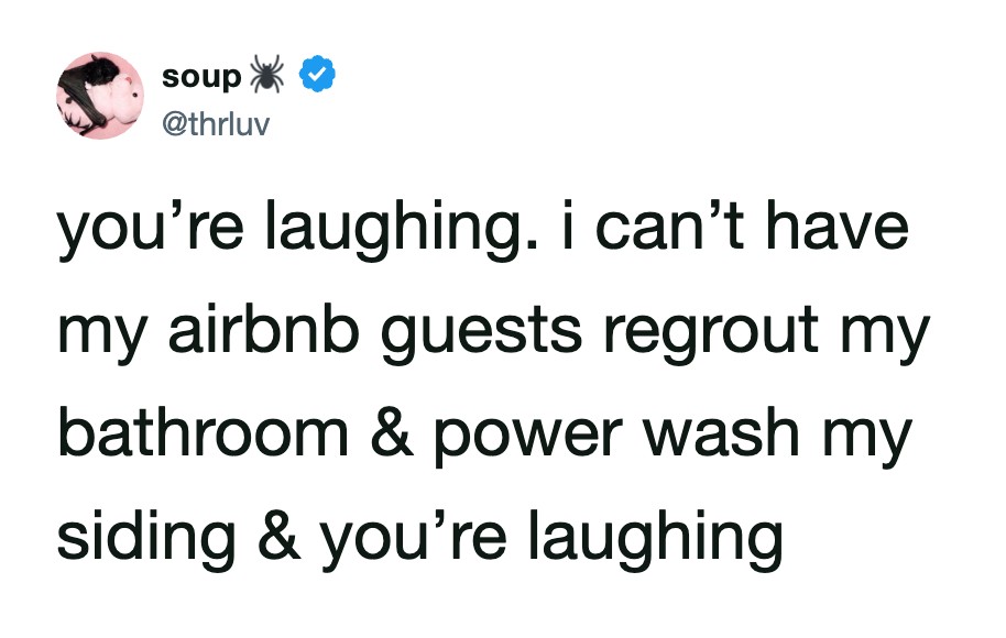 You’re laughing. i can’t have my airbnb guests regrowt my bathroom & power wash my siding & you’re笑.