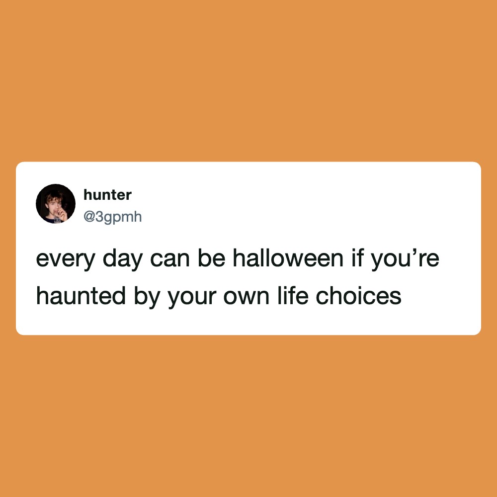 Every day can be halloween if you’re haunted by your own life choices.