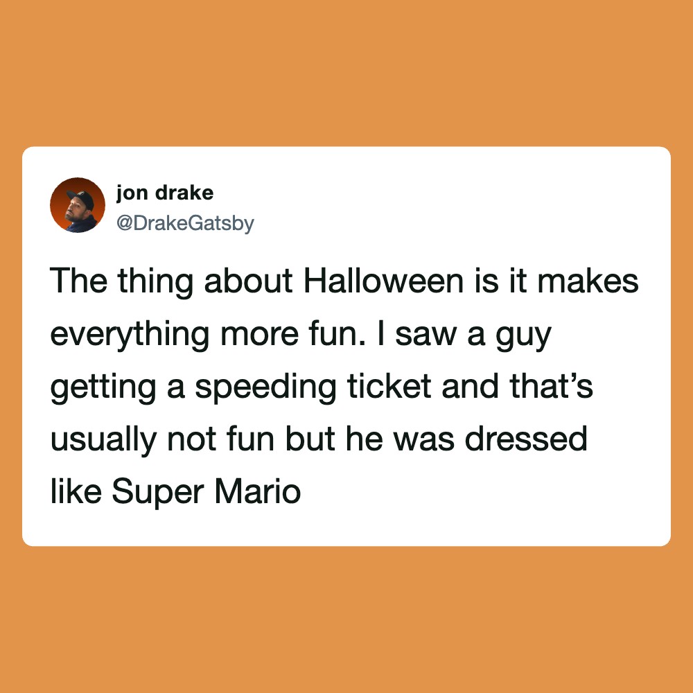The thing about Halloween is it makes everything more fun. I saw a guy getting a speeding ticket and.