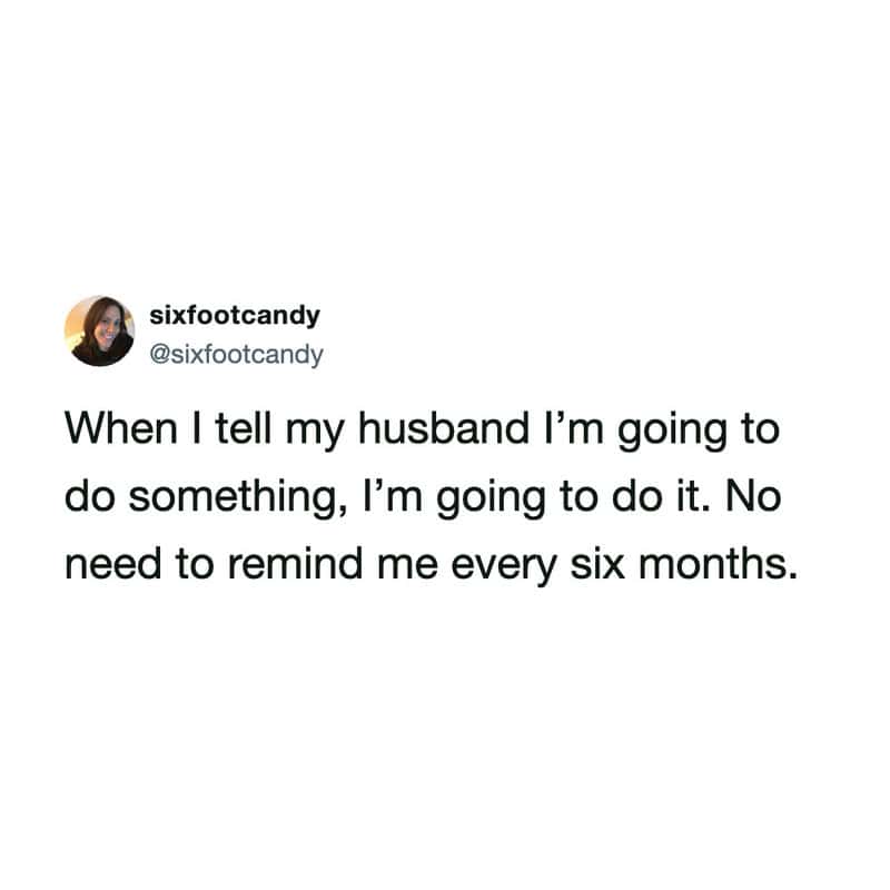 When I tell my husband I’m going to do something, I’m going to do it. No need to remind me every six.