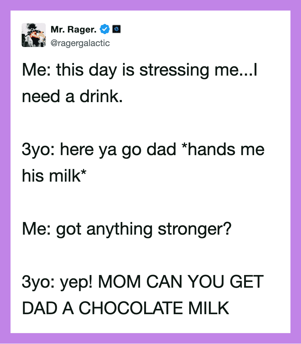 This day is stressing me... I need a drink. 3yo: here ya go dad *hands me his milk* Me: got anyt.