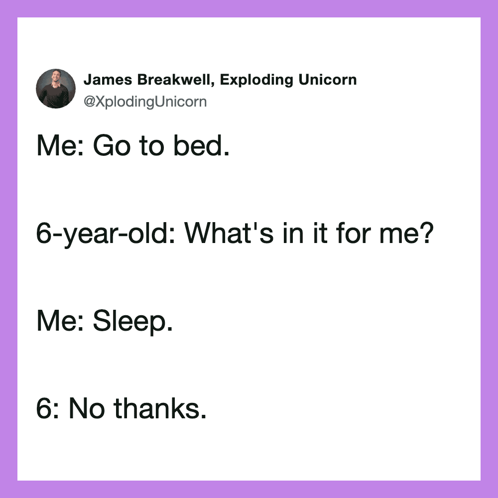 Go to bed. 6-year-old: What's in it for me? Me: Sleep. 6: No thanks.