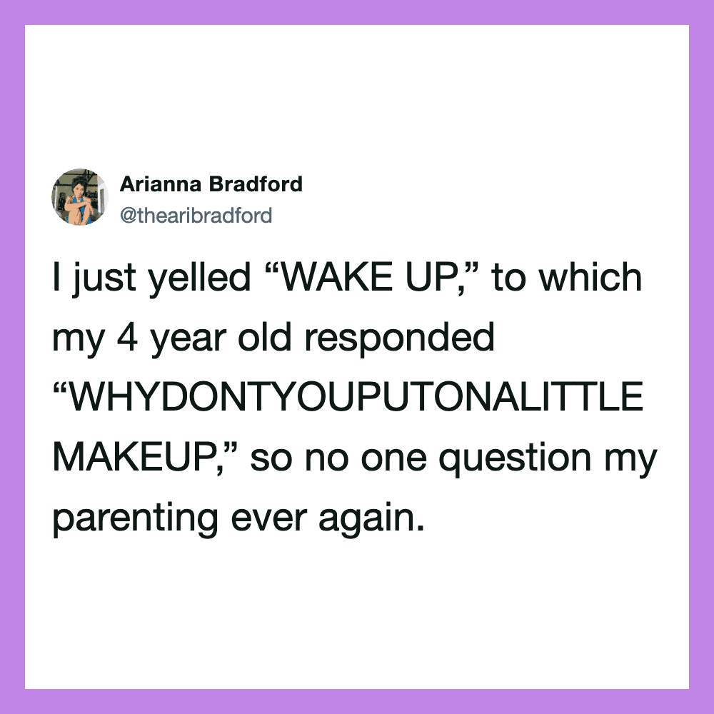 I just yelled “WAKE UP,” to which my 4 year old responded “WHYDONTYOUPUTONALITTLE MAKEUP,” so no one.