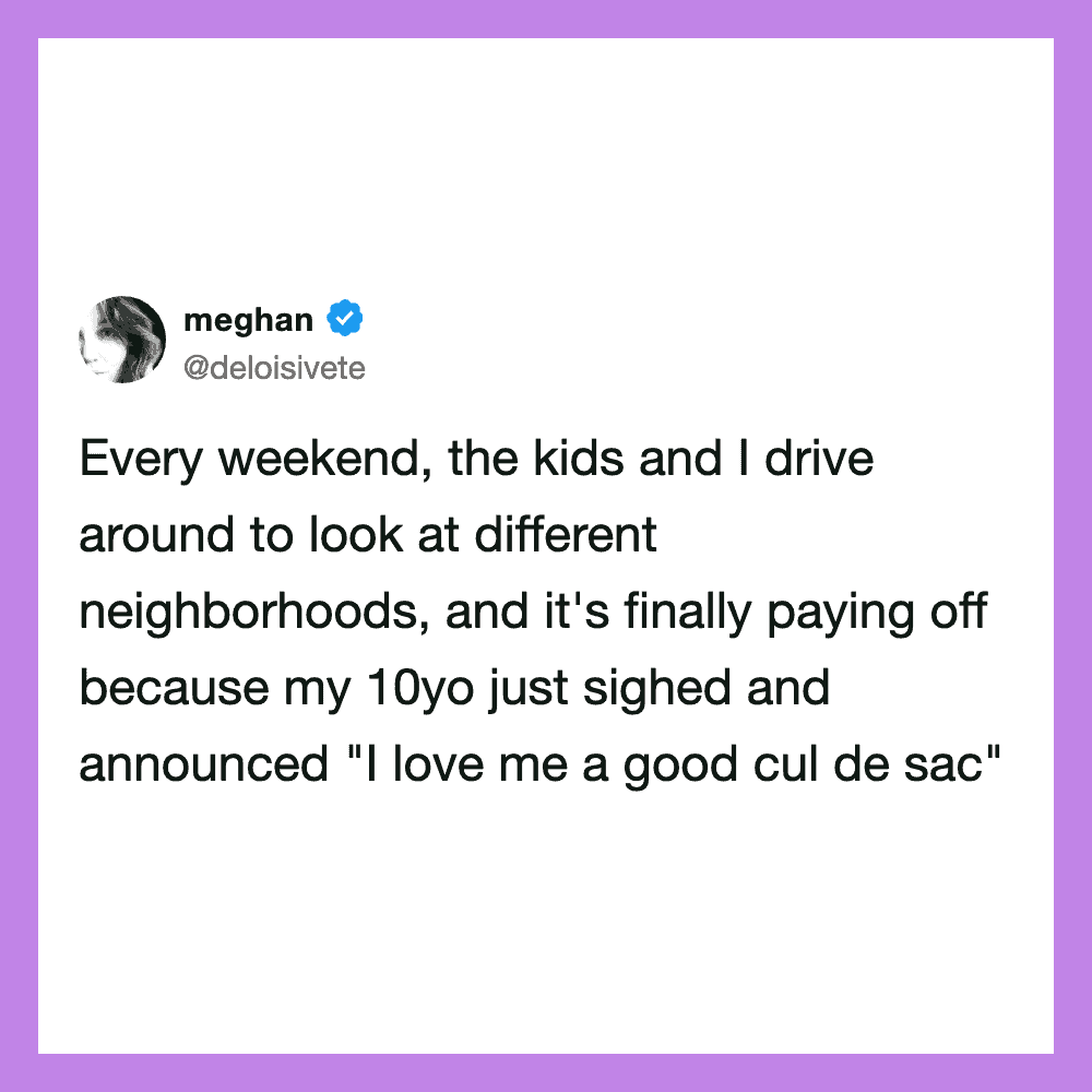 Every weekend, the kids and I drive around to look at different neighborhoods, and it's finally payi.