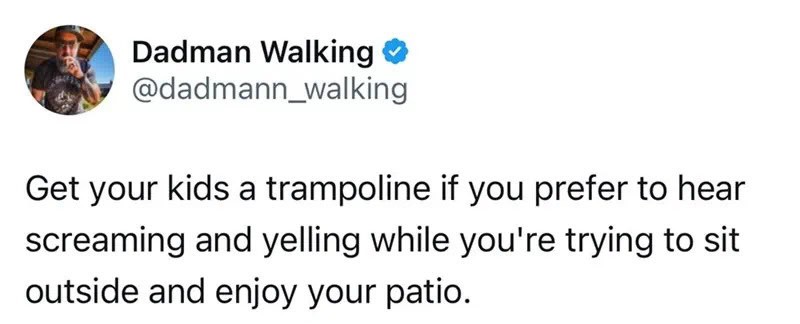 Get your kids a trampoline to avoid screaming and yelling outside.