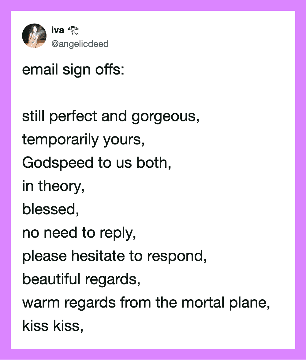 Email sign offs poem: still perfect and gorgeous, temporarily yours, Godspeed to us both, in theory,.