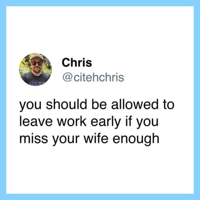 You should be allowed to leave work early if you miss your wife enough.