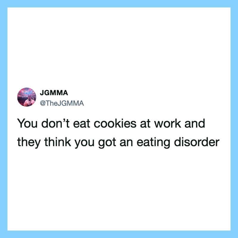 You don’t eat cookies at work and they think you got an eating disorder.