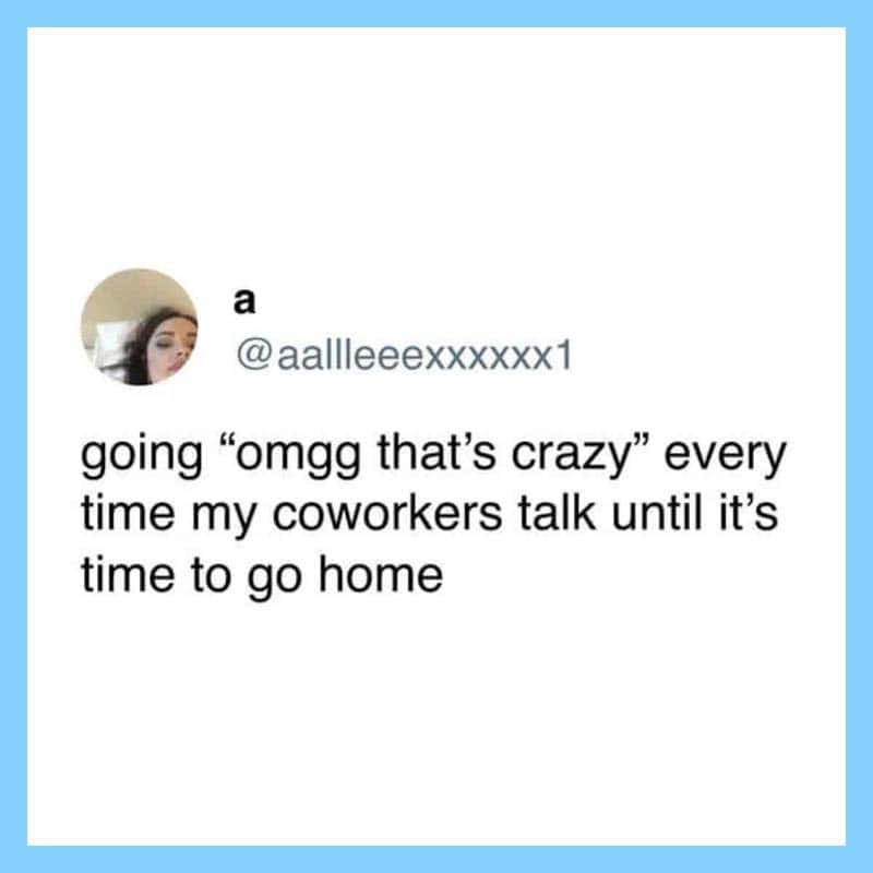 Going 'omgg that's crazy' every time coworkers talk until it's time to go home.