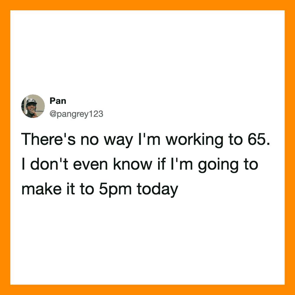 There's no way I'm working to 65. I don't even know if I'm going to make it to 5pm today.