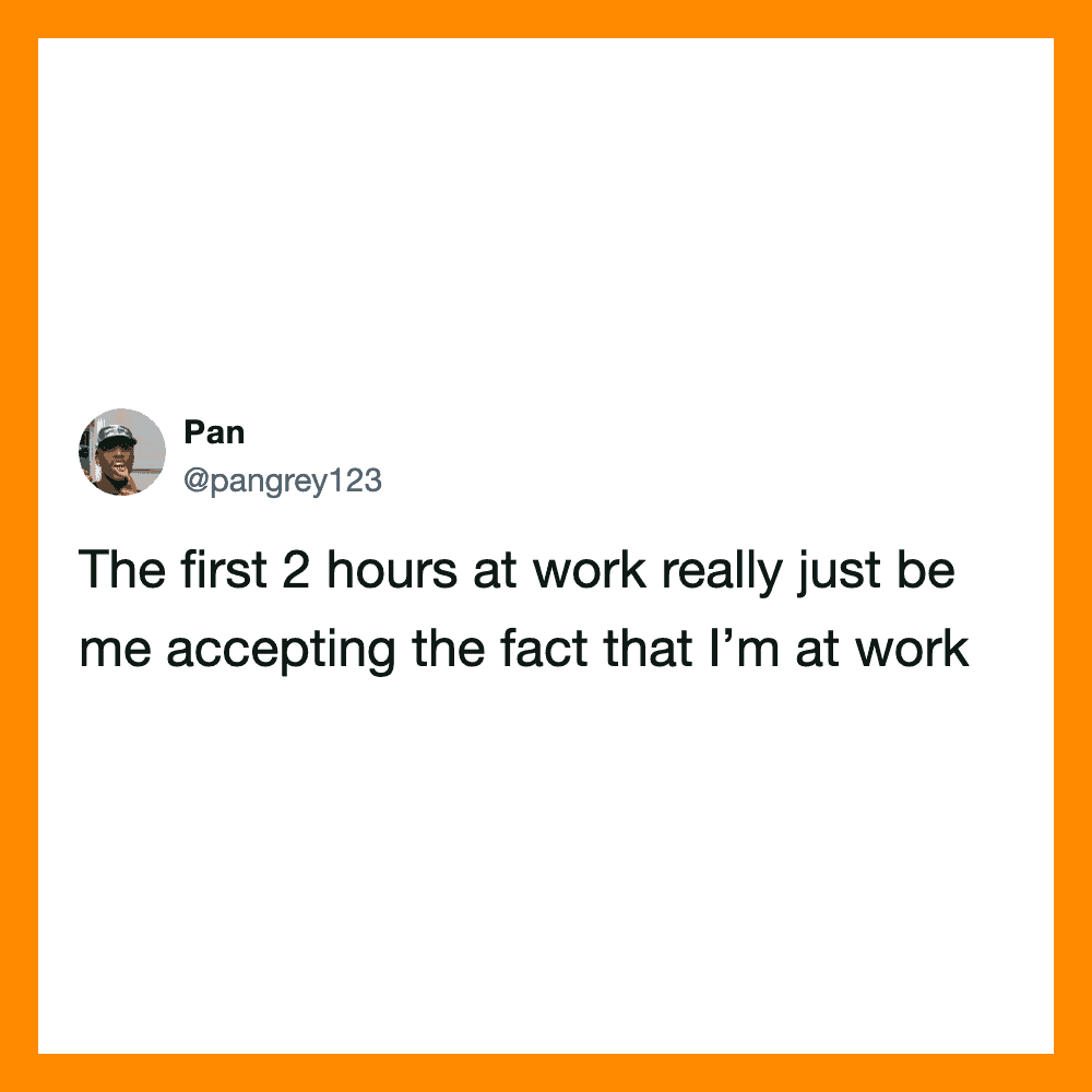 The first 2 hours at work really just be me accepting the fact that I’m at work.