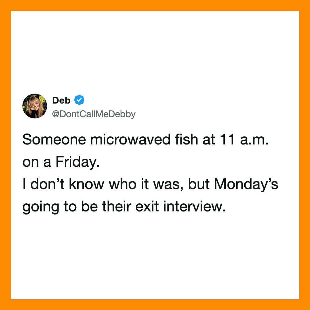Someone microwaved fish at 11 a.m. on a Friday. I don’t know who it was, but Monday’sgoing.