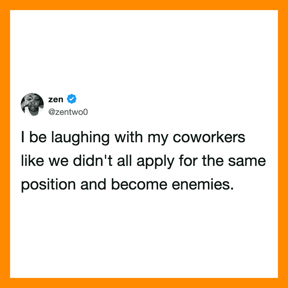 I be laughing with my coworkers like we didn't all apply for the same position and become enemies.
