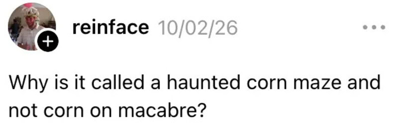 Why is it called a haunted corn maze and not corn on macabre?.