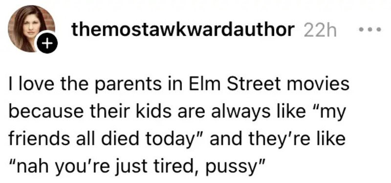 I love the parents in Elm Street movies because their kids are always like “my friends all died今天”.