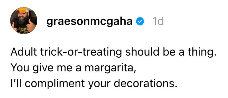 Adult trick-or-treating should be a thing. You give me a margarita, I’ll compliment your decorations.