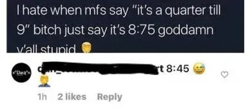 I hate when mfs say “it's a quarter till 9” bitch just say it's 8:75 goddamn y'all stupid.