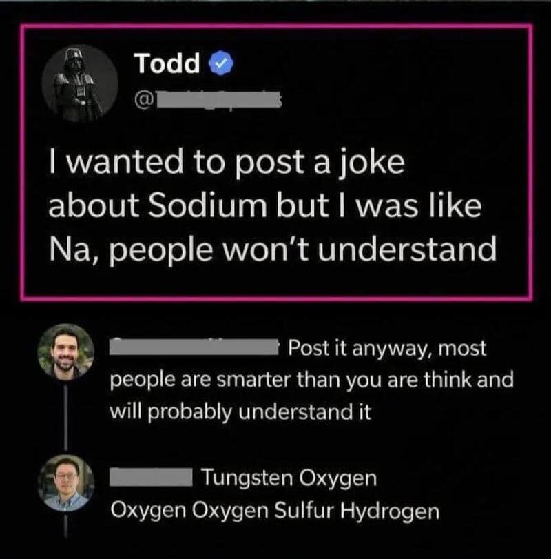 I wanted to post a joke about Sodium but I was like Na, people won’t understand.