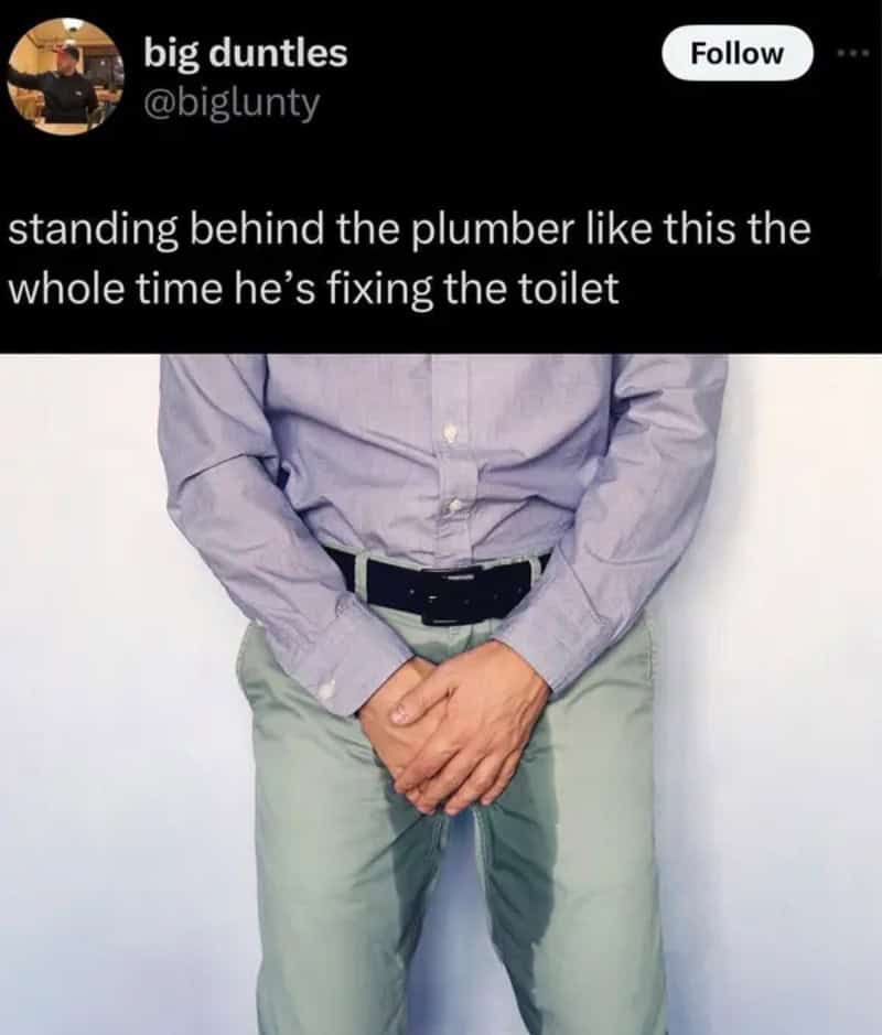 Standing behind the plumber like this the whole time he’s fixing the toilet.