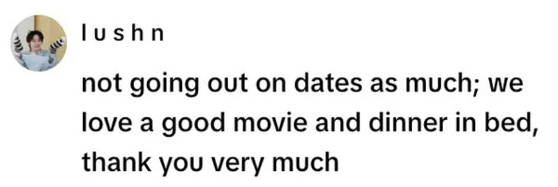 Not going out on dates as much; we love a good movie and dinner in bed, thank you very much.