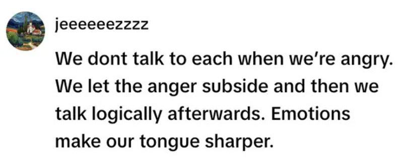 We dont talk to each other when we’re angry. We let the anger subside and then we talk logically a f.