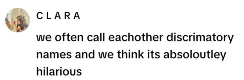We often call eachother discriminatory names and we think its absolutely hilarious.