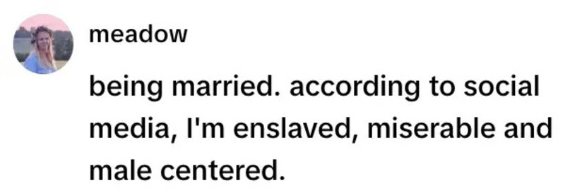 Being married. according to social media, I'm enslaved, miserable and male centered.