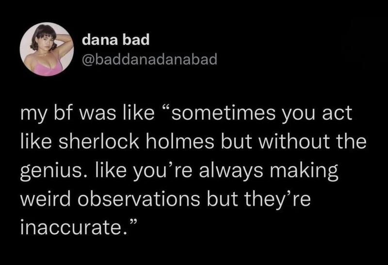 My bf was like “sometimes you act like sherlock holmes but without the genius. like you’re always.