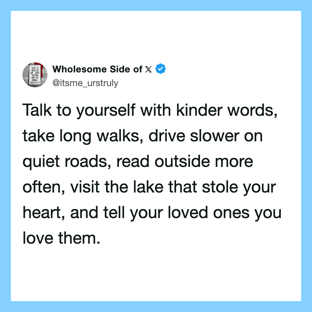 Talk kindly, walk slowly, read outside, visit lakes, tell loved ones.