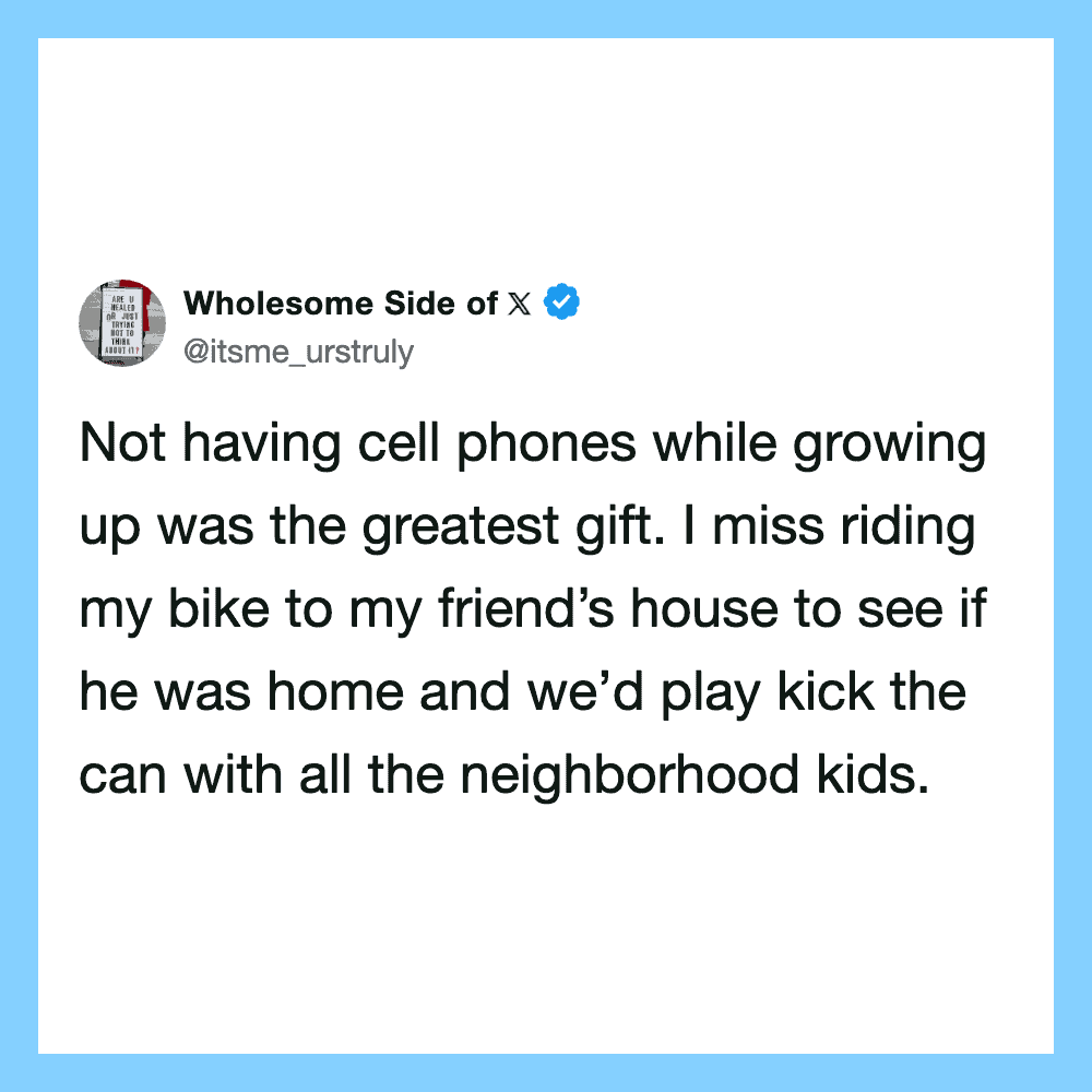 Not having cell phones while growing up was the greatest gift. I miss riding my bike to my friend's.